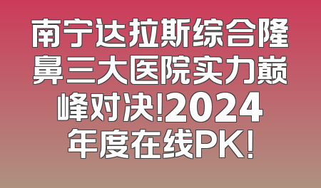 南宁达拉斯综合隆鼻三大医院实力巅峰对决！2024年度在线PK！
