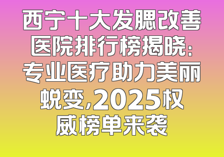 西宁十大发腮改善医院排行榜揭晓：专业医疗助力美丽蜕变，2025权威榜单来袭
