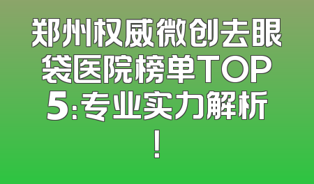 郑州权威微创去眼袋医院榜单TOP5：专业实力解析！