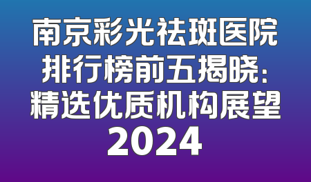 南京彩光祛斑医院排行榜前五揭晓：精选优质机构展望2024