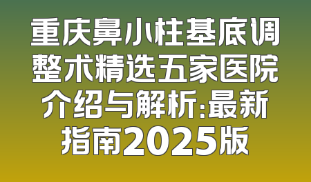 重庆鼻小柱基底调整术精选五家医院介绍与解析：最新指南2025版