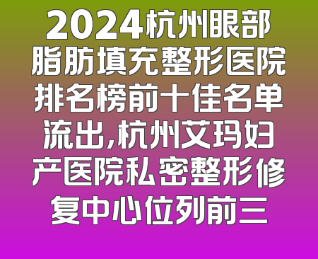 2024杭州眼部脂肪填充整形医院排名榜前十佳名单流出，杭州艾玛妇产医院私密整形修复中心位列前三