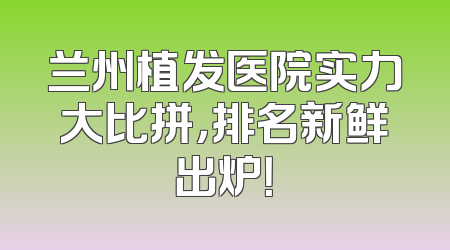 兰州植发医院实力大比拼，排名新鲜出炉！