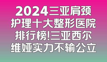 2024三亚肩颈护理十大整形医院排行榜！三亚西尔维娅实力不输公立