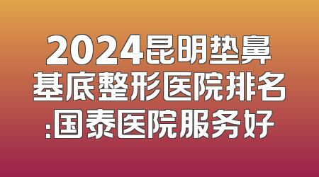 2024昆明垫鼻基底整形医院排名：国泰医院服务好