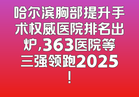 哈尔滨胸部提升手术权威医院排名出炉，363医院等三强领跑2025！