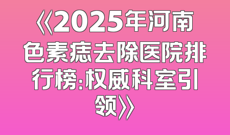 《2025年河南色素痣去除医院排行榜：权威科室引领》