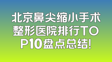 北京鼻尖缩小手术整形医院排行TOP10盘点总结！