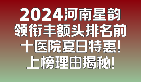 2024河南星韵领衔丰额头排名前十医院夏日特惠！上榜理由揭秘！