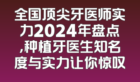 全国顶尖牙医师实力2024年盘点，种植牙医生知名度与实力让你惊叹