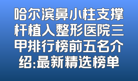 哈尔滨鼻小柱支撑杆植入整形医院三甲排行榜前五名介绍：最新精选榜单
