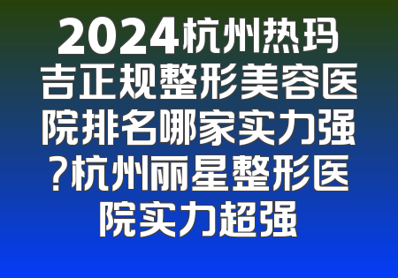 2024杭州热玛吉正规整形美容医院排名哪家实力强？杭州丽星整形医院实力超强