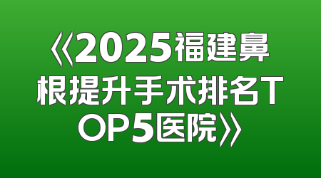 《2025福建鼻根提升手术排名TOP5医院》