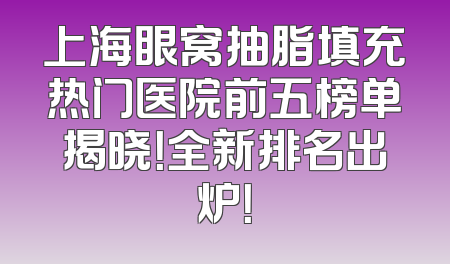 上海眼窝抽脂填充热门医院前五榜单揭晓！全新排名出炉！
