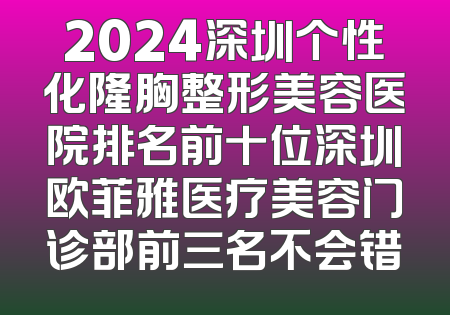 2024深圳个性化隆胸整形美容医院排名前十位深圳欧菲雅医疗美容门诊部前三名不会错