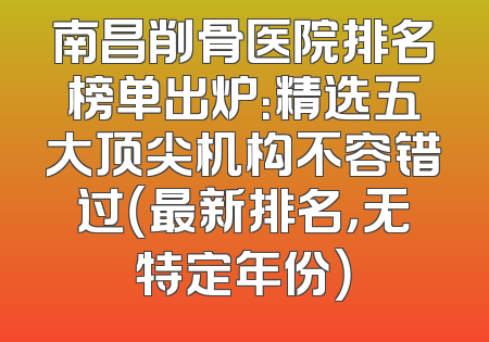 南昌削骨医院排名榜单出炉：精选五大顶尖机构不容错过（最新排名，无特定年份）