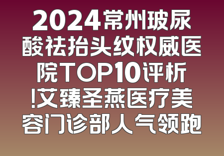 2024常州玻尿酸祛抬头纹权威医院TOP10评析！艾臻圣燕医疗美容门诊部人气领跑