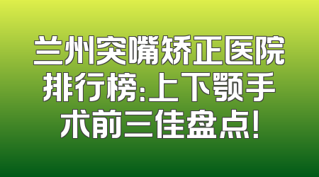 兰州突嘴矫正医院排行榜：上下颚手术前三佳盘点！