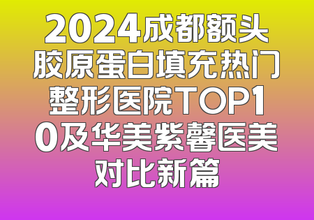 2024成都额头胶原蛋白填充热门整形医院TOP10及华美紫馨医美对比新篇