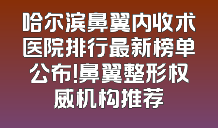 哈尔滨鼻翼内收术医院排行最新榜单公布！鼻翼整形权威机构推荐