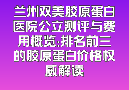 兰州双美胶原蛋白医院公立测评与费用概览：排名前三的胶原蛋白价格权威解读