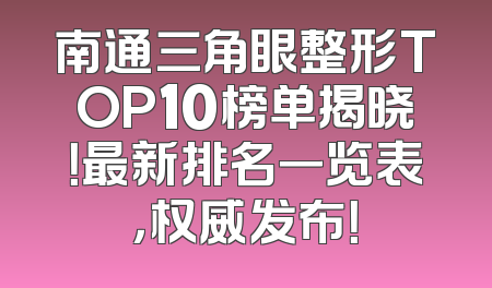 南通三角眼整形TOP10榜单揭晓！最新排名一览表，权威发布！
