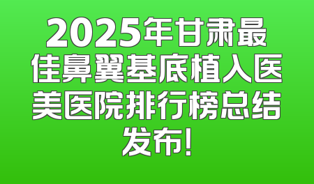 2025年甘肃最佳鼻翼基底植入医美医院排行榜总结发布！