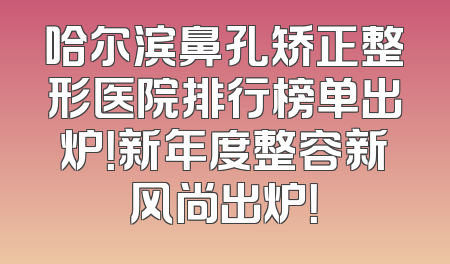 哈尔滨鼻孔矫正整形医院排行榜单出炉！新年度整容新风尚出炉！