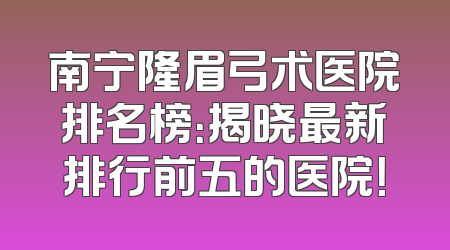 南宁隆眉弓术医院排名榜：揭晓最新排行前五的医院！