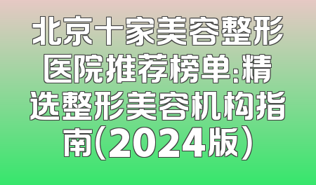 北京十家美容整形医院推荐榜单：精选整形美容机构指南（2024版）