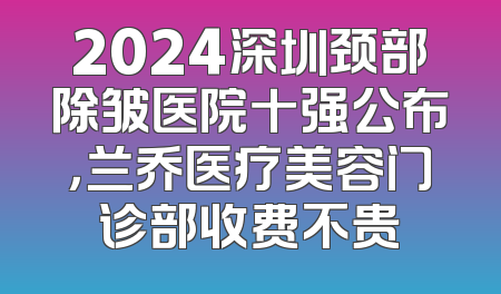 2024深圳颈部除皱医院十强公布，兰乔医疗美容门诊部收费不贵