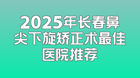 2025年长春鼻尖下旋矫正术最佳医院推荐