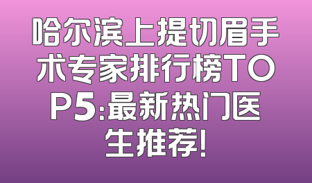 哈尔滨上提切眉手术专家排行榜TOP5：最新热门医生推荐！