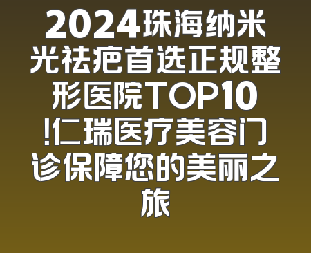 2024珠海纳米光祛疤首选正规整形医院TOP10！仁瑞医疗美容门诊保障您的美丽之旅