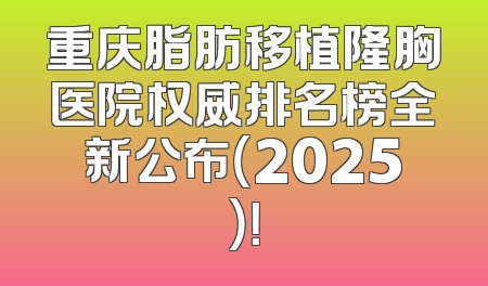 重庆脂肪移植隆胸医院权威排名榜全新公布（2025）！