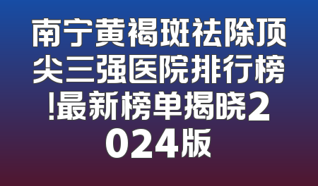 南宁黄褐斑祛除顶尖三强医院排行榜！最新榜单揭晓2024版