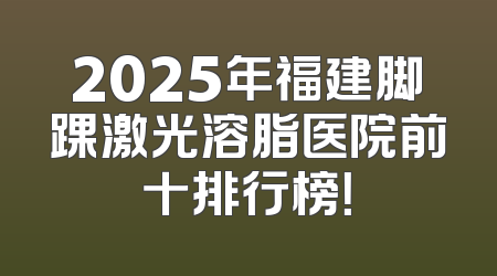 2025年福建脚踝激光溶脂医院前十排行榜！