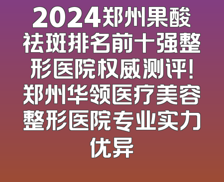 2024郑州果酸祛斑排名前十强整形医院权威测评！郑州华领医疗美容整形医院专业实力优异