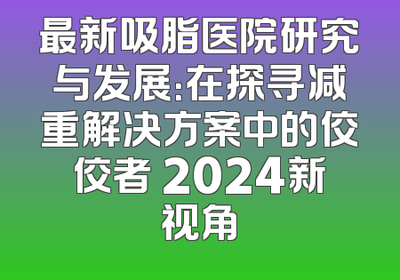最新吸脂医院研究与发展：在探寻减重解决方案中的佼佼者 2024新视角