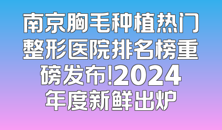 南京胸毛种植热门整形医院排名榜重磅发布！2024年度新鲜出炉
