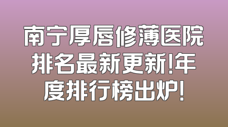 南宁厚唇修薄医院排名最新更新！年度排行榜出炉！