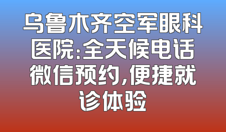 乌鲁木齐空军眼科医院：全天候电话微信预约，便捷就诊体验