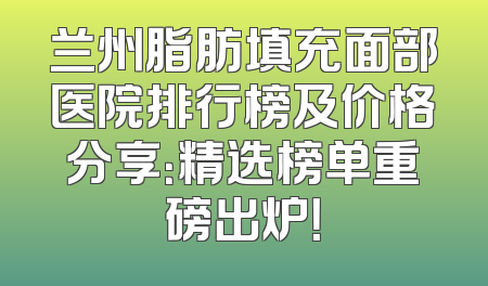 兰州脂肪填充面部医院排行榜及价格分享：精选榜单重磅出炉！