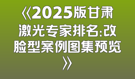 《2025版甘肃激光专家排名：改脸型案例图集预览》