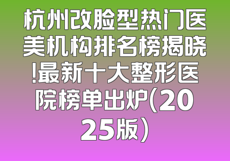 杭州改脸型热门医美机构排名榜揭晓！最新十大整形医院榜单出炉（2025版）