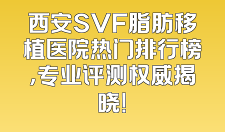 西安SVF脂肪移植医院热门排行榜，专业评测权威揭晓！