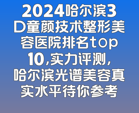 2024哈尔滨3D童颜技术整形美容医院排名top10，实力评测，哈尔滨光谱美容真实水平待你参考