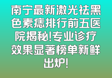 南宁最新激光祛黑色素痣排行前五医院揭秘！专业诊疗效果显著榜单新鲜出炉！