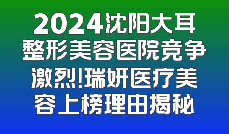 2024沈阳大耳整形美容医院竞争激烈！瑞妍医疗美容上榜理由揭秘