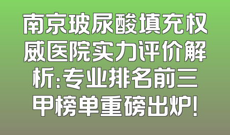 南京玻尿酸填充权威医院实力评价解析：专业排名前三甲榜单重磅出炉！